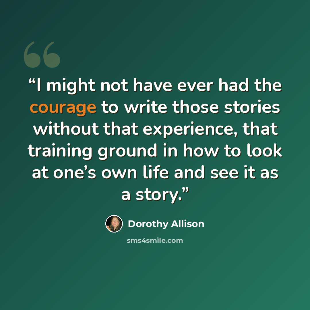 “I might not have ever had the courage to write those stories without that experience, that training ground in how to look at one’s own life and see it as a story.” quote by Dorothy Allison