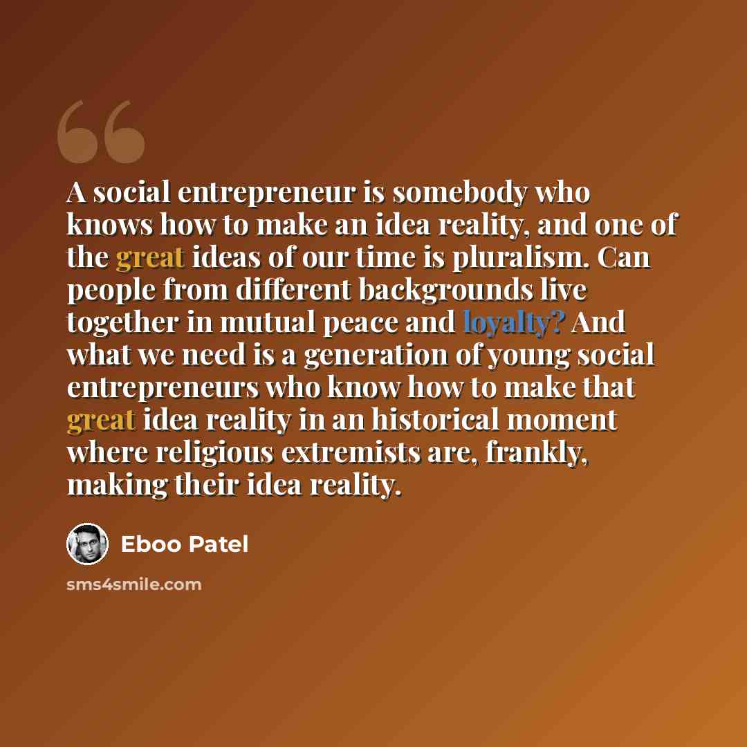 “A social entrepreneur is somebody who knows how to make an idea reality, and one of the great ideas of our time is pluralism. Can people from different backgrounds live together in mutual peace and loyalty? And what we need is a generation of young social entrepreneurs who know how to make that…” quote by Eboo Patel