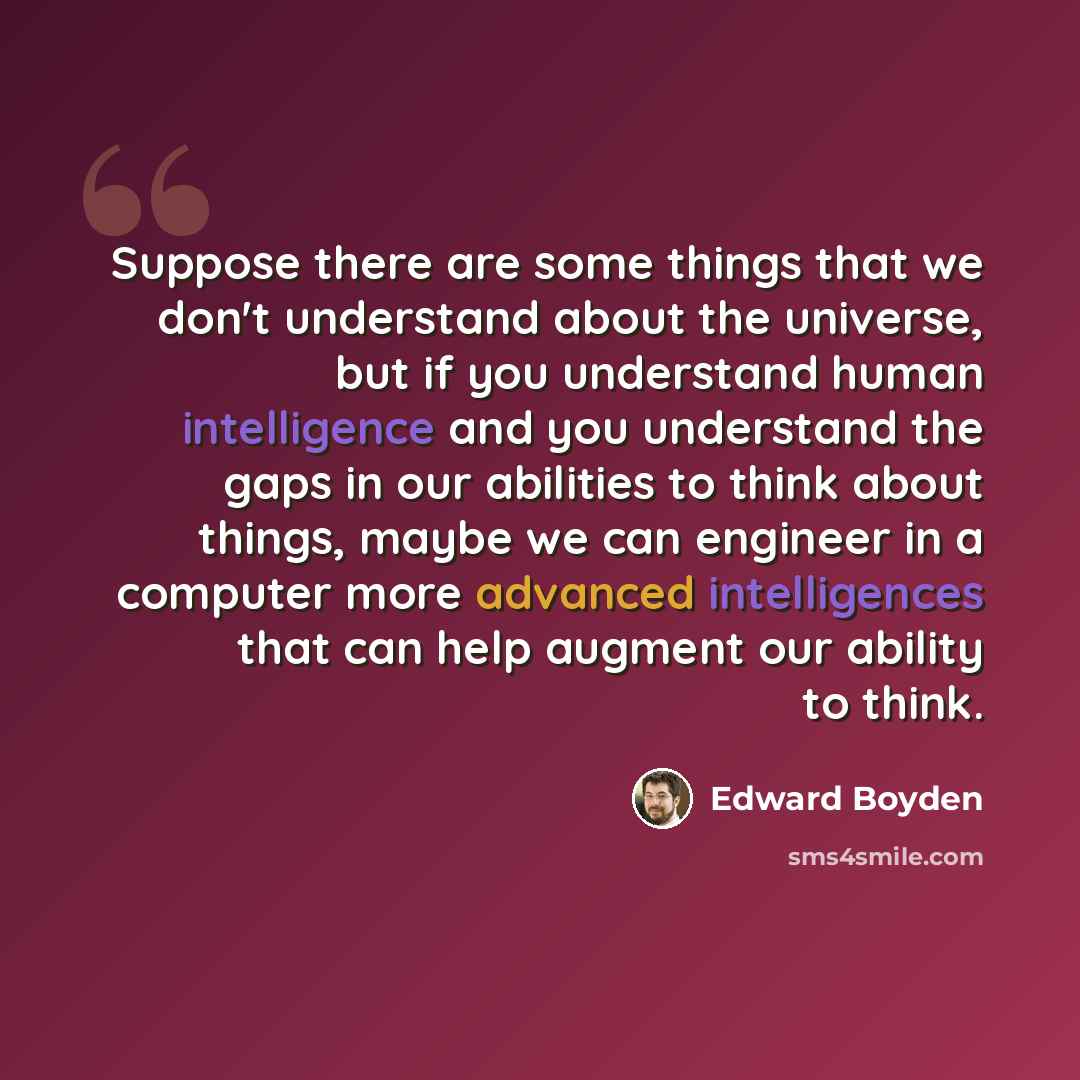 “Suppose there are some things that we don't understand about the universe, but if you understand human intelligence and you understand the gaps in our abilities to think about things, maybe we can engineer in a computer more advanced intelligences that can help augment our ability to think.” quote by Edward Boyden
