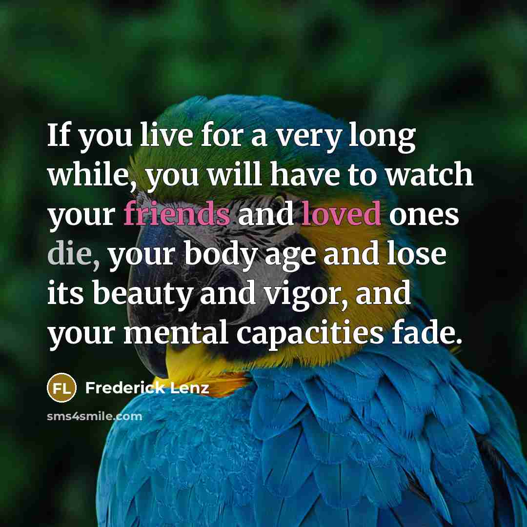 “If you live for a very long while, you will have to watch your friends and loved ones die, your body age and lose its beauty and vigor, and your mental capacities fade.” quote by Frederick Lenz