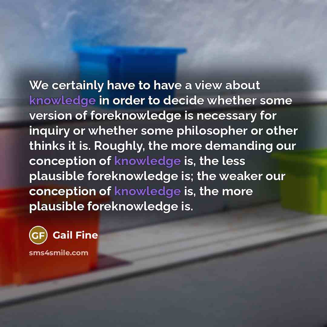 “We certainly have to have a view about knowledge in order to decide whether some version of foreknowledge is necessary for inquiry or whether some philosopher or other thinks it is. Roughly, the more demanding our conception of knowledge is, the less plausible foreknowledge is; the weaker our…” quote by Gail Fine