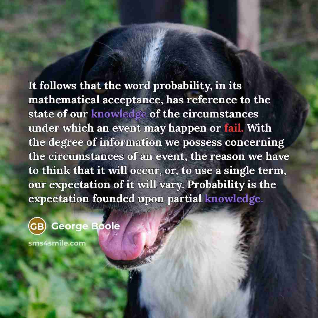 “It follows that the word probability, in its mathematical acceptance, has reference to the state of our knowledge of the circumstances under which an event may happen or fail. With the degree of information we possess concerning the circumstances of an event, the reason we have to think that it…” quote by George Boole
