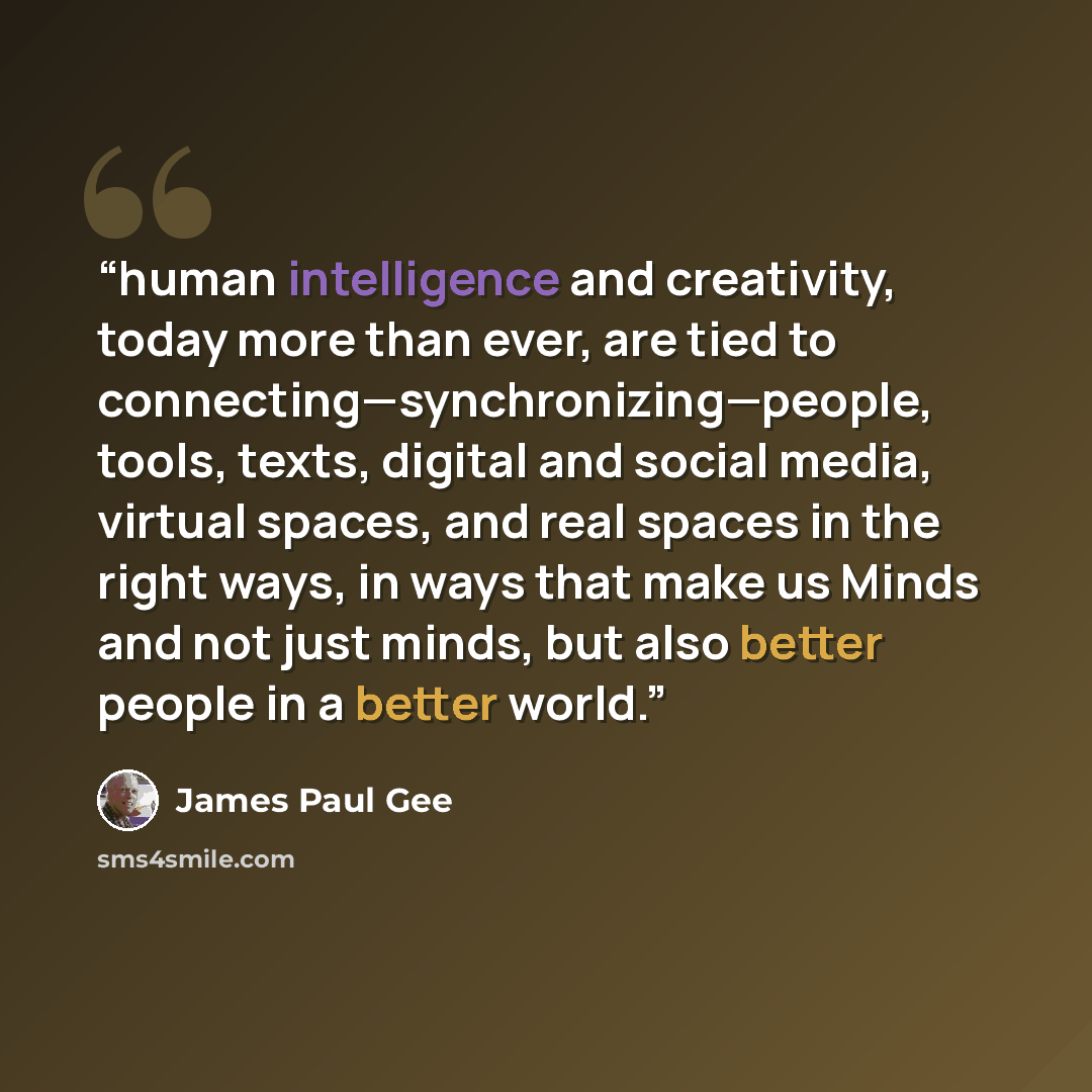 “human intelligence and creativity, today more than ever, are tied to connecting—synchronizing—people, tools, texts, digital and social media, virtual spaces, and real spaces in the right ways, in ways that make us Minds and not just minds, but also better people in a better world.” quote by James Paul Gee