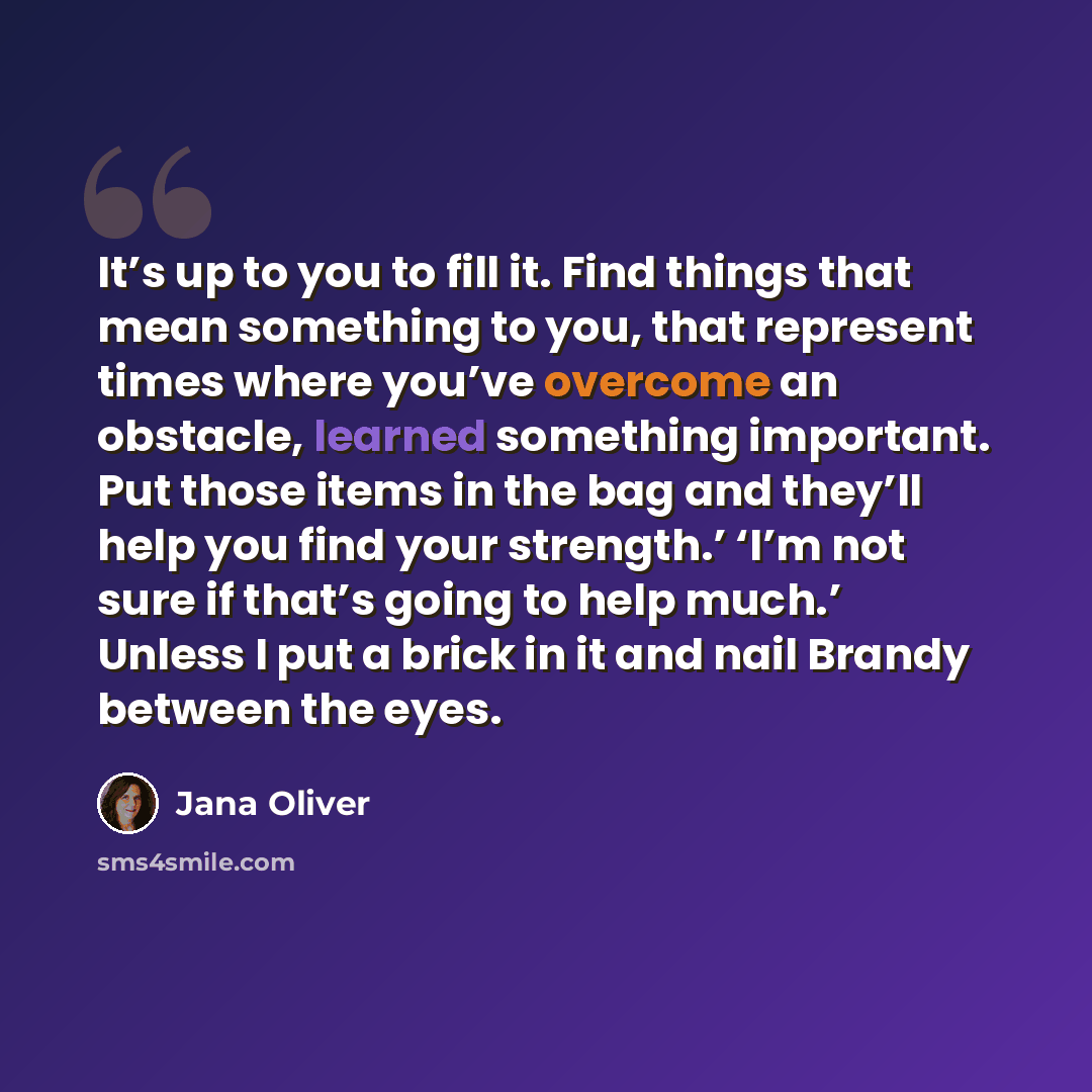 “It’s up to you to fill it. Find things that mean something to you, that represent times where you’ve overcome an obstacle, learned something important. Put those items in the bag and they’ll help you find your strength.’ ‘I’m not sure if that’s going to help much.’ Unless I put a brick in it and…” quote by Jana Oliver