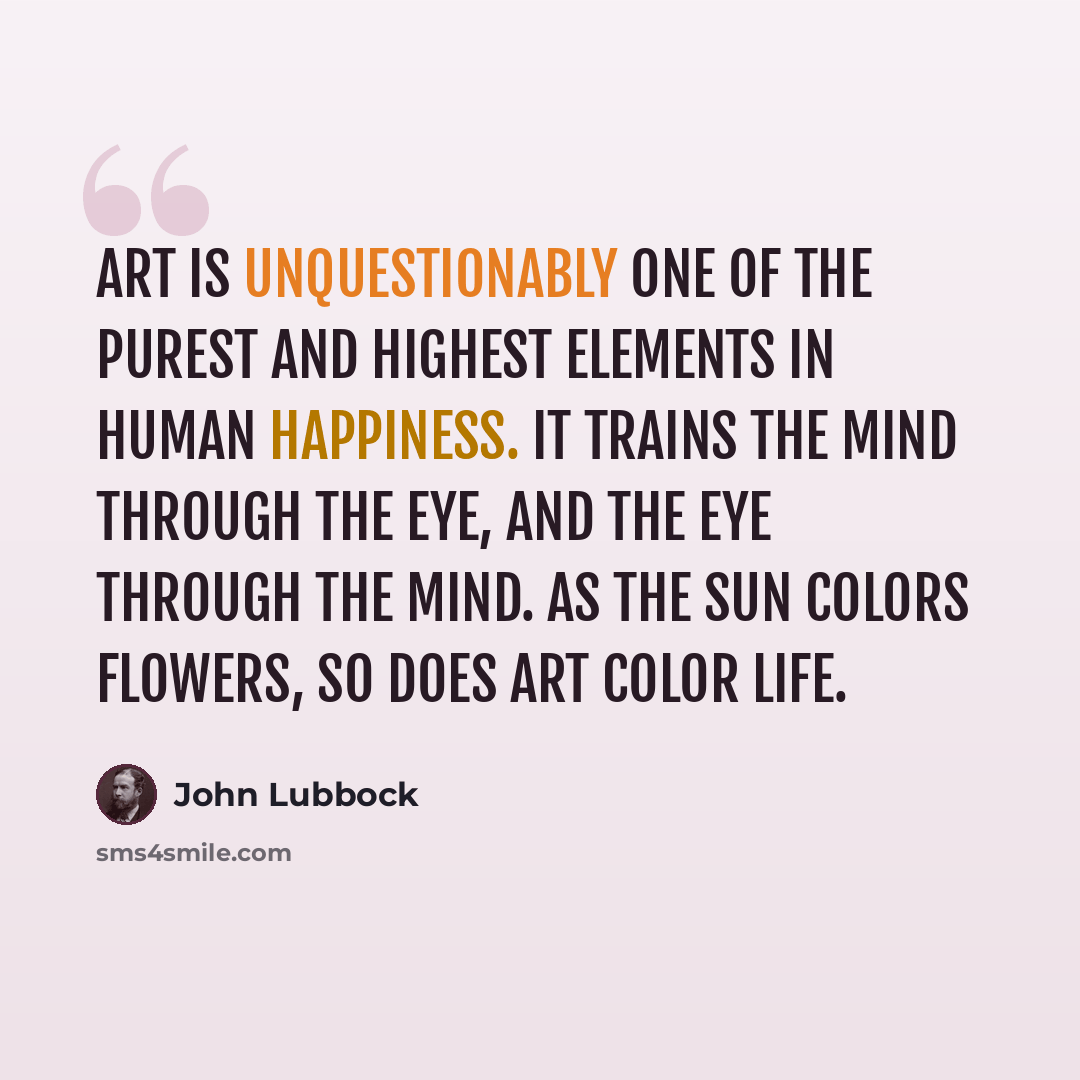 “Art is unquestionably one of the purest and highest elements in human happiness. It trains the mind through the eye, and the eye through the mind. As the sun colors flowers, so does art color life.” quote by John Lubbock