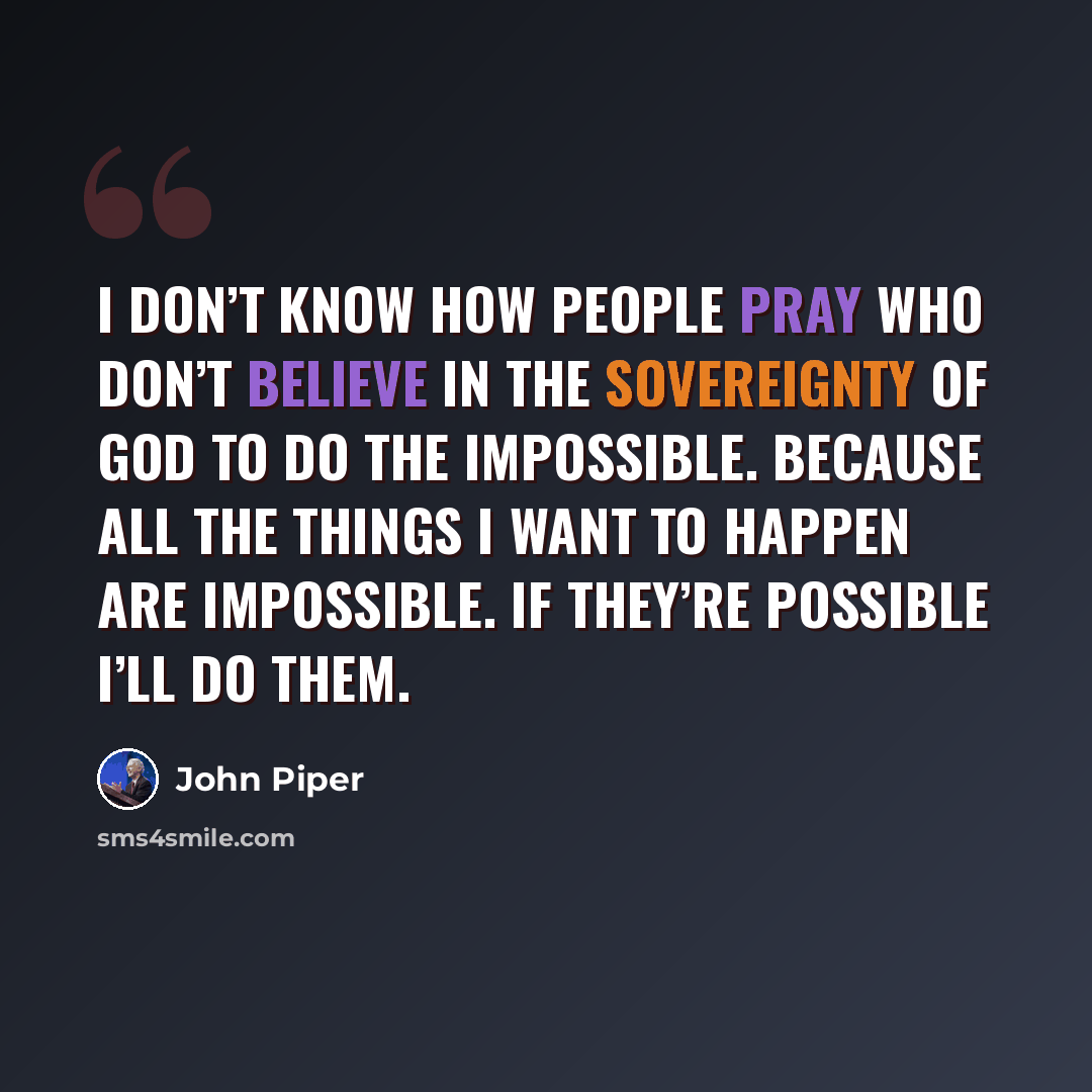 “I don’t know how people pray who don’t believe in the sovereignty of God to do the impossible. Because all the things I want to happen are impossible. If they’re possible I’ll do them.” quote by John Piper