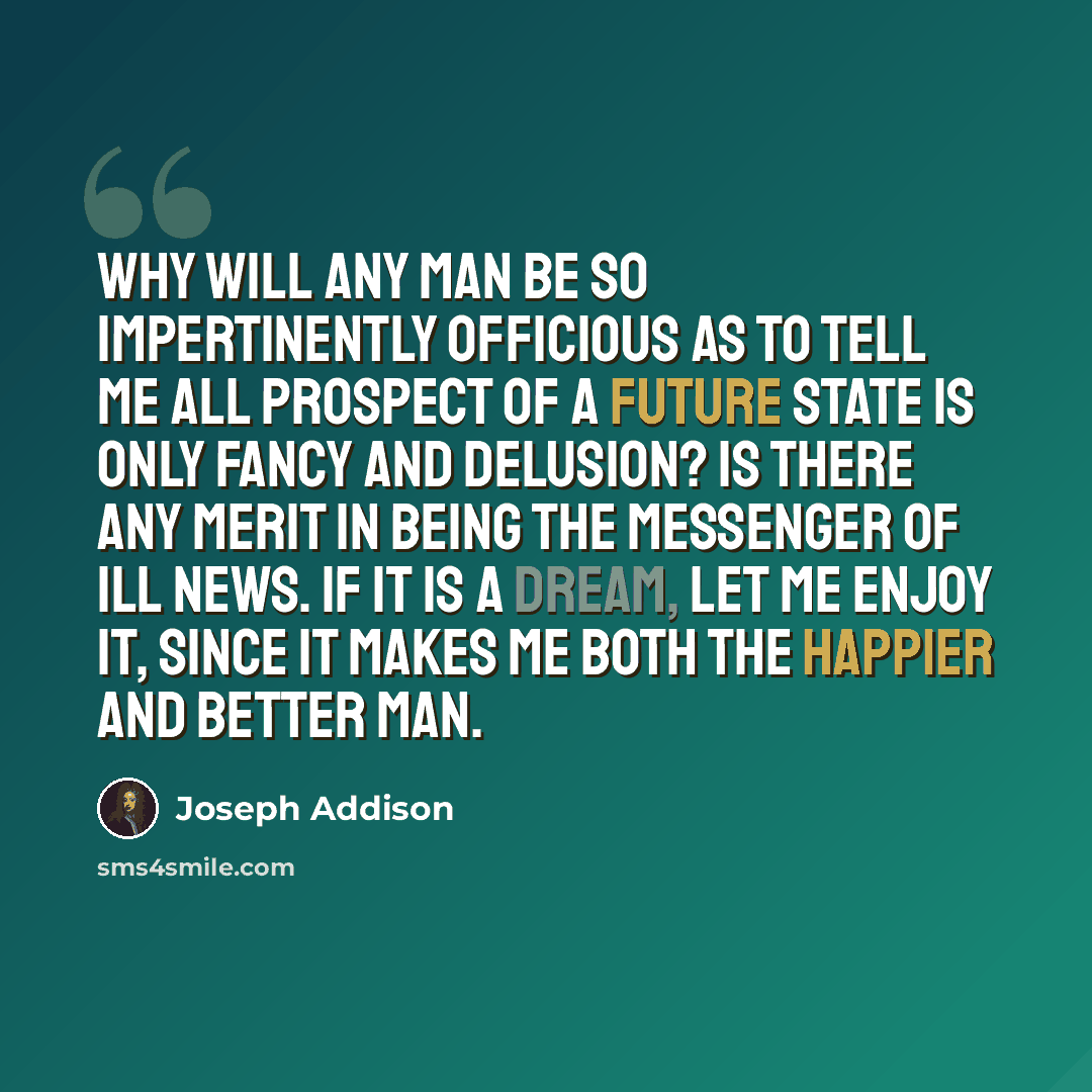“Why will any man be so impertinently officious as to tell me all prospect of a future state is only fancy and delusion? Is there any merit in being the messenger of ill news. If it is a dream, let me enjoy it, since it makes me both the happier and better man.” quote by Joseph Addison