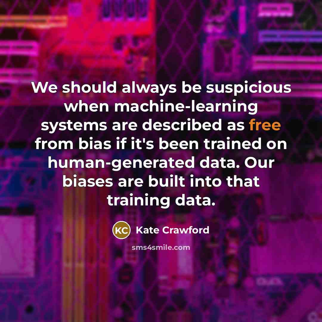“We should always be suspicious when machine-learning systems are described as free from bias if it's been trained on human-generated data. Our biases are built into that training data.” quote by Kate Crawford