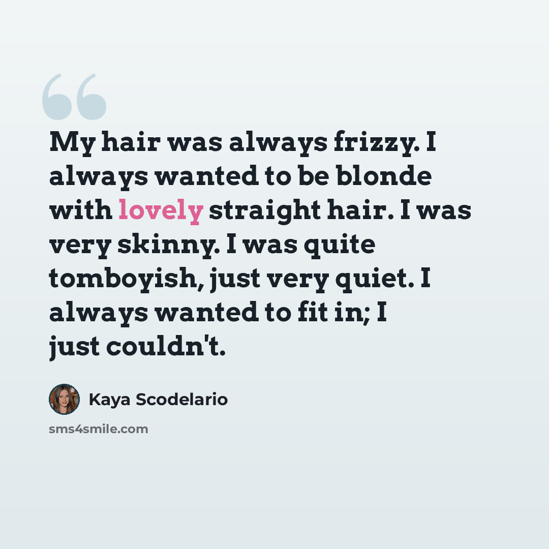 “My hair was always frizzy. I always wanted to be blonde with lovely straight hair. I was very skinny. I was quite tomboyish, just very quiet. I always wanted to fit in; I just couldn't.” quote by Kaya Scodelario