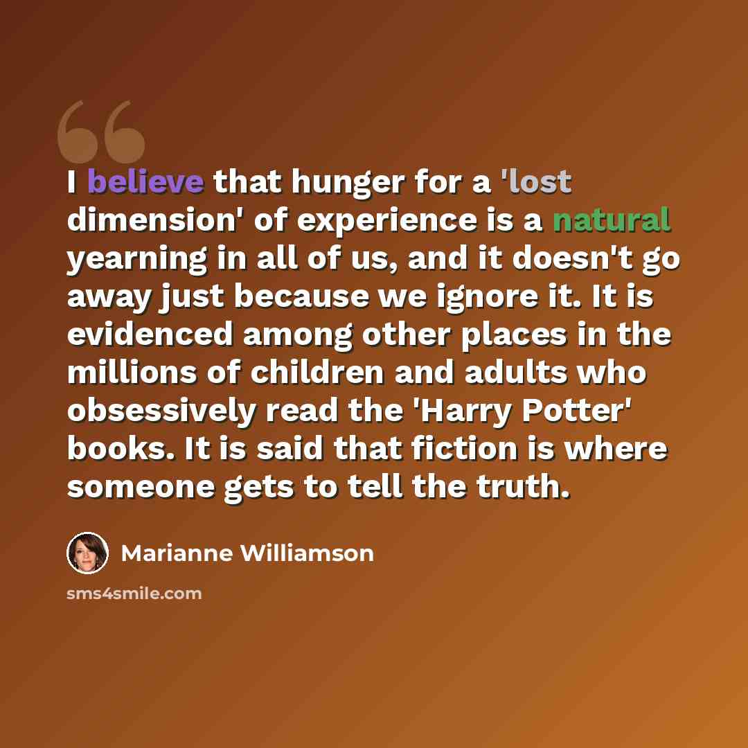 “I believe that hunger for a 'lost dimension' of experience is a natural yearning in all of us, and it doesn't go away just because we ignore it. It is evidenced among other places in the millions of children and adults who obsessively read the 'Harry Potter' books. It is said that fiction is where…” quote by Marianne Williamson