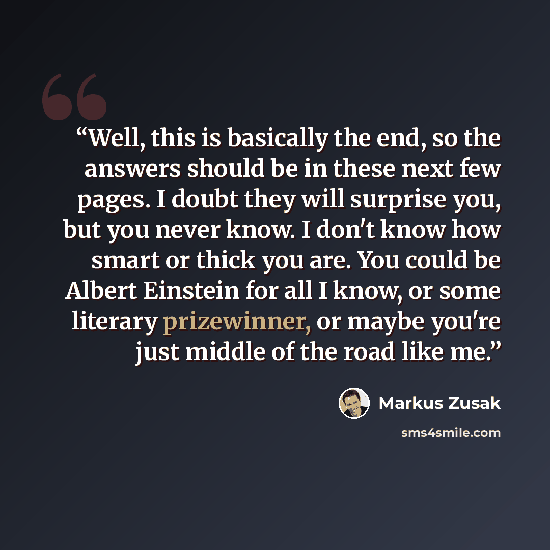 “Well, this is basically the end, so the answers should be in these next few pages. I doubt they will surprise you, but you never know. I don't know how smart or thick you are. You could be Albert Einstein for all I know, or some literary prizewinner, or maybe you're just middle of the road like me.” quote by Markus Zusak