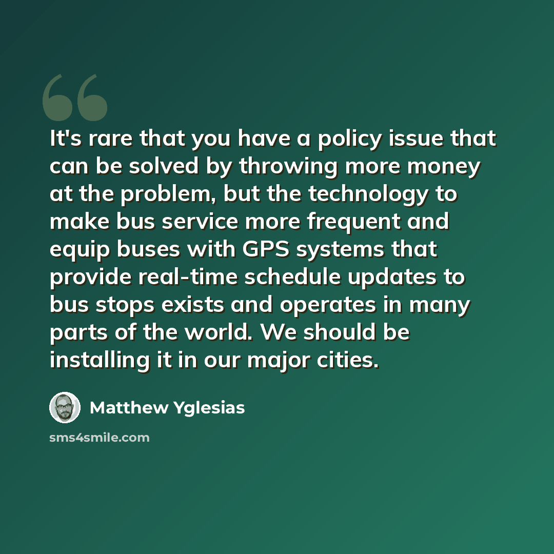 “It's rare that you have a policy issue that can be solved by throwing more money at the problem, but the technology to make bus service more frequent and equip buses with GPS systems that provide real-time schedule updates to bus stops exists and operates in many parts of the world. We should be…” quote by Matthew Yglesias