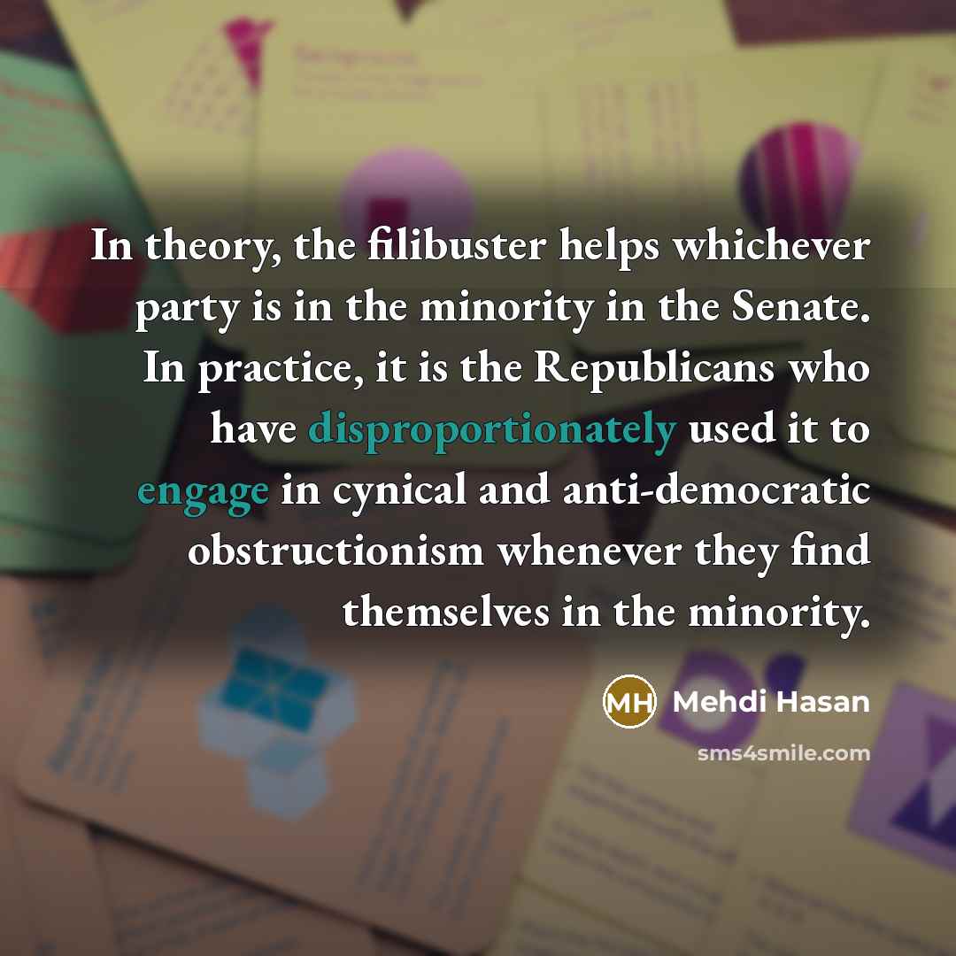 “In theory, the filibuster helps whichever party is in the minority in the Senate. In practice, it is the Republicans who have disproportionately used it to engage in cynical and anti-democratic obstructionism whenever they find themselves in the minority.” quote by Mehdi Hasan