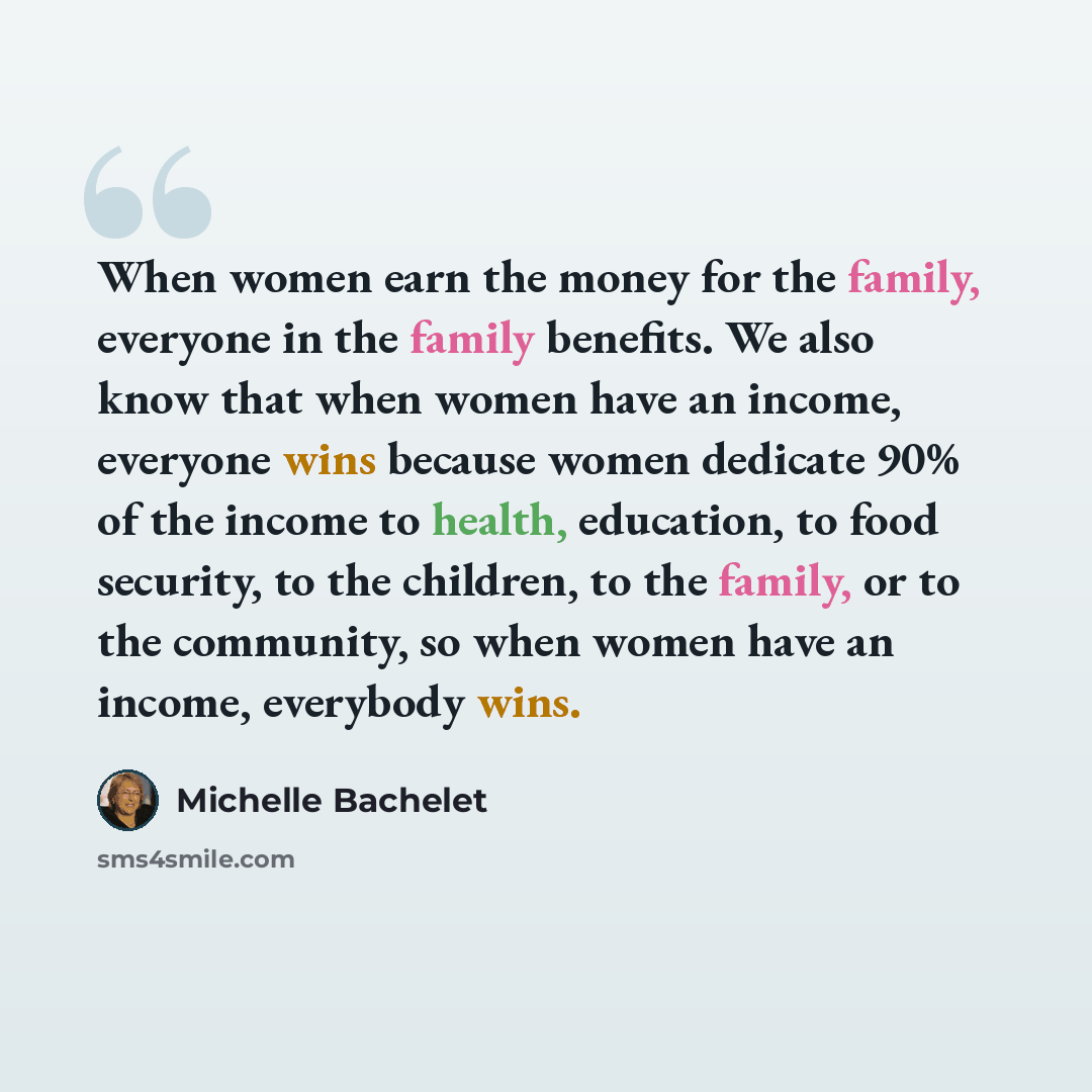 “When women earn the money for the family, everyone in the family benefits. We also know that when women have an income, everyone wins because women dedicate 90% of the income to health, education, to food security, to the children, to the family, or to the community, so when women have an income…” quote by Michelle Bachelet