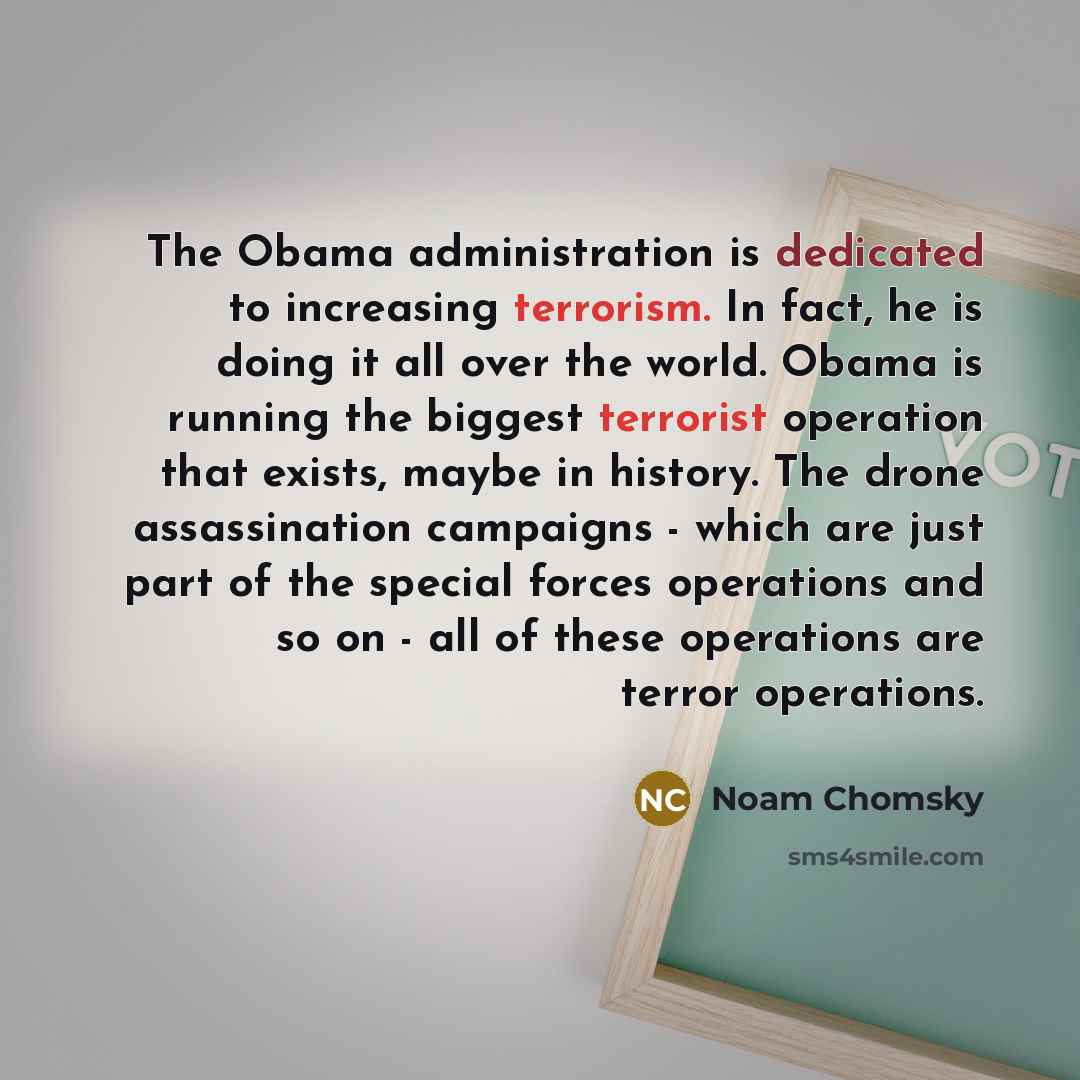 “The Obama administration is dedicated to increasing terrorism. In fact, he is doing it all over the world. Obama is running the biggest terrorist operation that exists, maybe in history. The drone assassination campaigns - which are just part of the special forces operations and so on - all of…” quote by Noam Chomsky