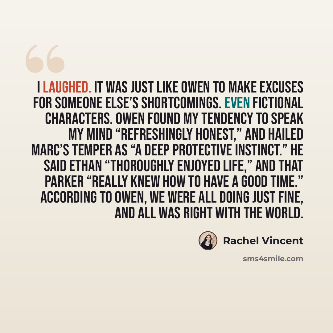 “I laughed. It was just like Owen to make excuses for someone else’s shortcomings. Even fictional characters. Owen found my tendency to speak my mind “refreshingly honest,” and hailed Marc’s temper as “a deep protective instinct.” He said Ethan “thoroughly enjoyed life,” and that Parker “really…” quote by Rachel Vincent