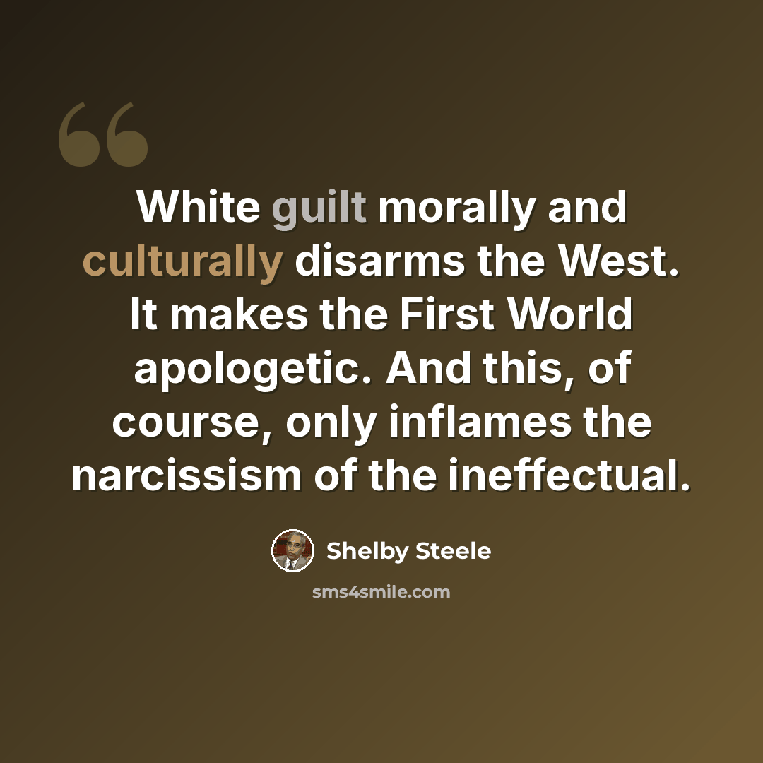 “White guilt morally and culturally disarms the West. It makes the First World apologetic. And this, of course, only inflames the narcissism of the ineffectual.” quote by Shelby Steele