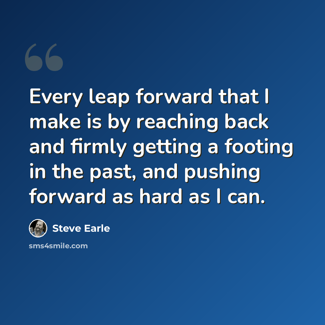 “Every leap forward that I make is by reaching back and firmly getting a footing in the past, and pushing forward as hard as I can.” quote by Steve Earle
