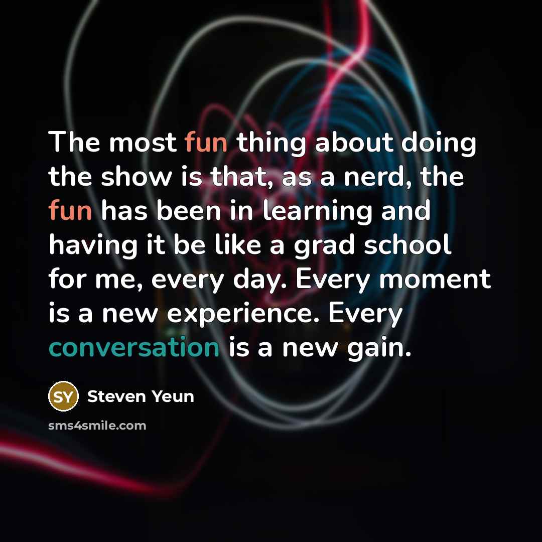 “The most fun thing about doing the show is that, as a nerd, the fun has been in learning and having it be like a grad school for me, every day. Every moment is a new experience. Every conversation is a new gain.” quote by Steven Yeun