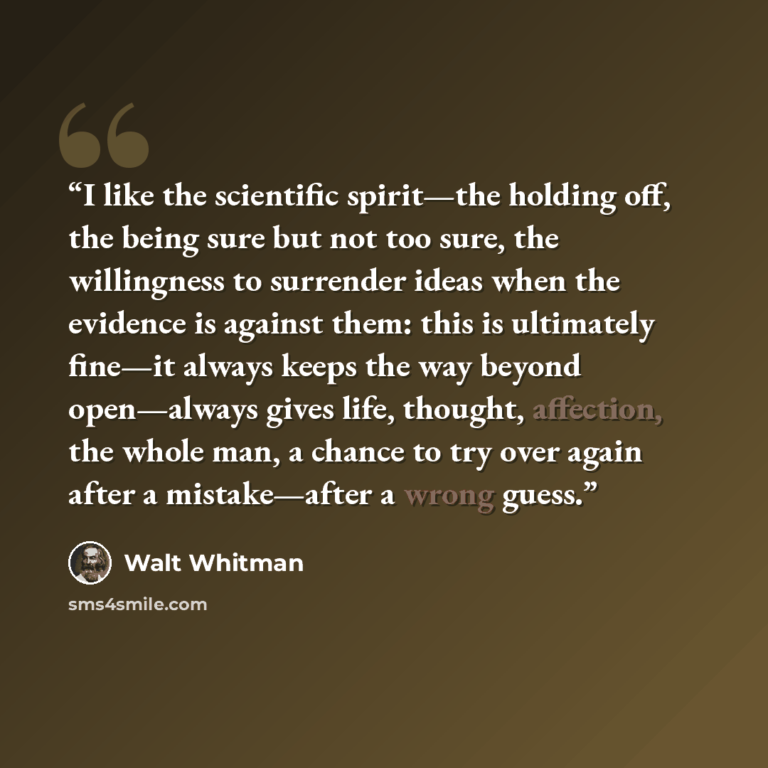 “I like the scientific spirit—the holding off, the being sure but not too sure, the willingness to surrender ideas when the evidence is against them: this is ultimately fine—it always keeps the way beyond open—always gives life, thought, affection, the whole man, a chance to try over again after a…” quote by Walt Whitman
