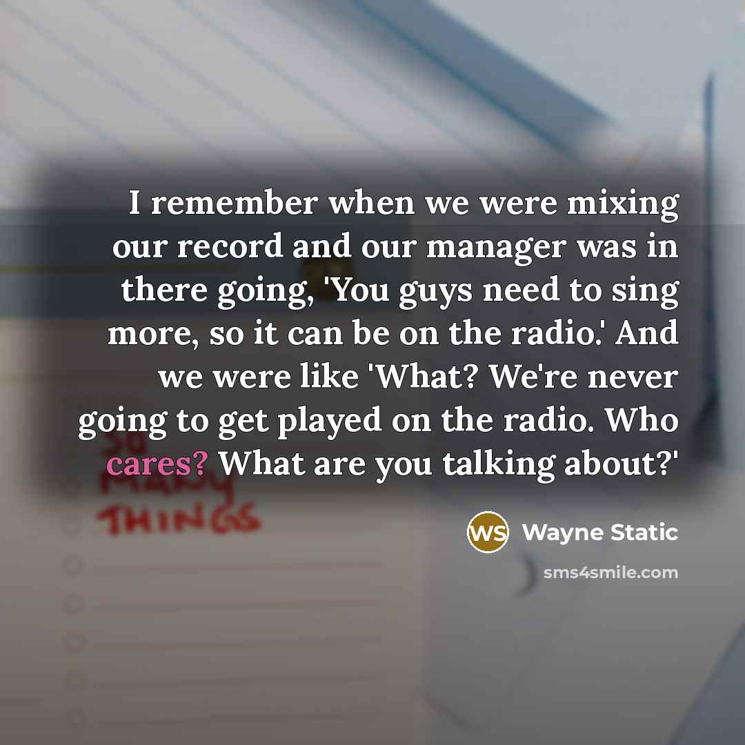 “I remember when we were mixing our record and our manager was in there going, 'You guys need to sing more, so it can be on the radio.' And we were like 'What? We're never going to get played on the radio. Who cares? What are you talking about?'” quote by Wayne Static