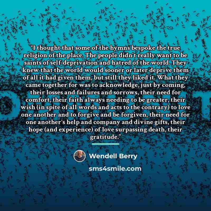 “I thought that some of the hymns bespoke the true religion of the place. The people didn't really want to be saints of self-deprivation and hatred of the world. They knew that the world would sooner or later deprive them of all it had given them, but still they liked it. What they came together…” quote by wendell berry