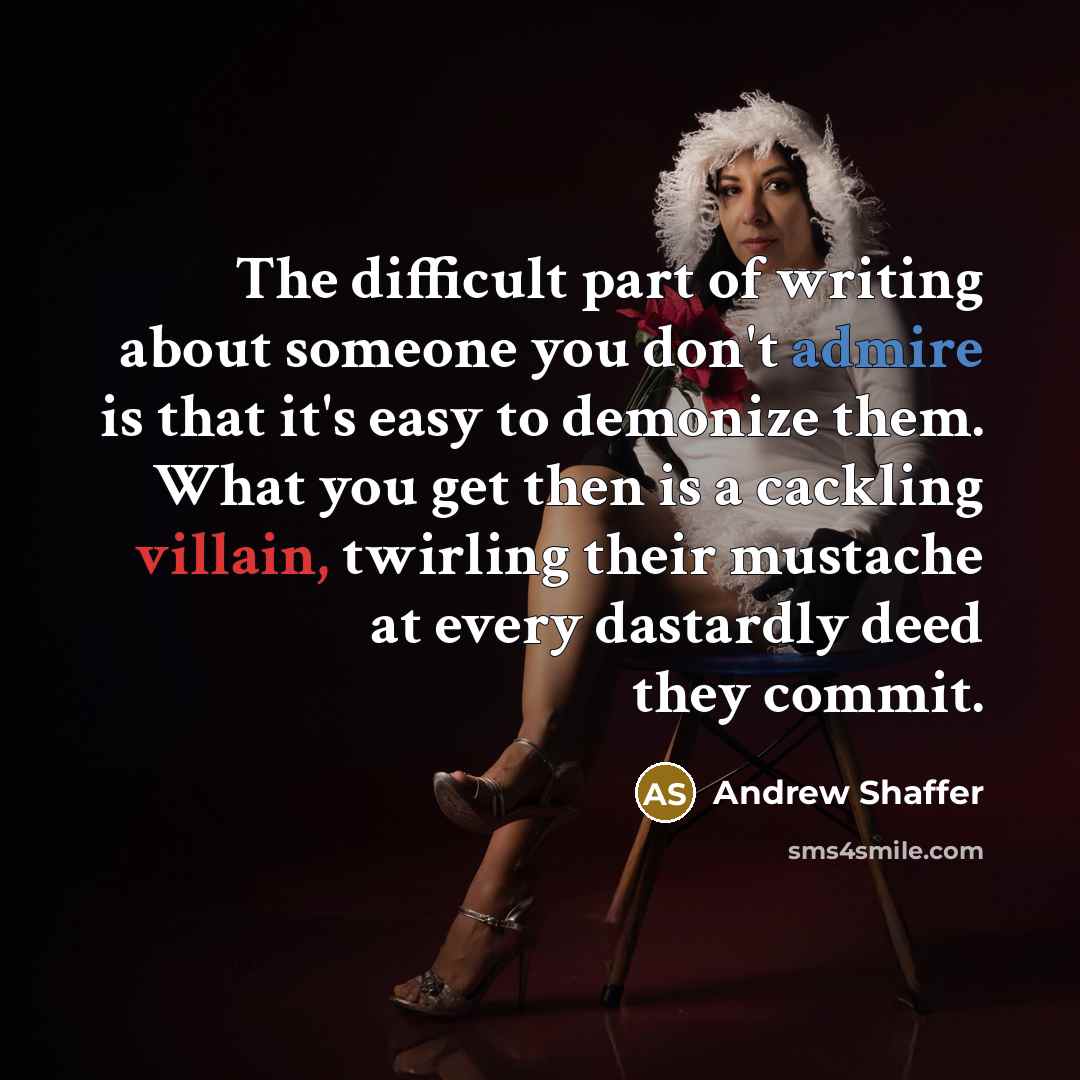 “The difficult part of writing about someone you don't admire is that it's easy to demonize them. What you get then is a cackling villain, twirling their mustache at every dastardly deed they commit.” quote by Andrew Shaffer
