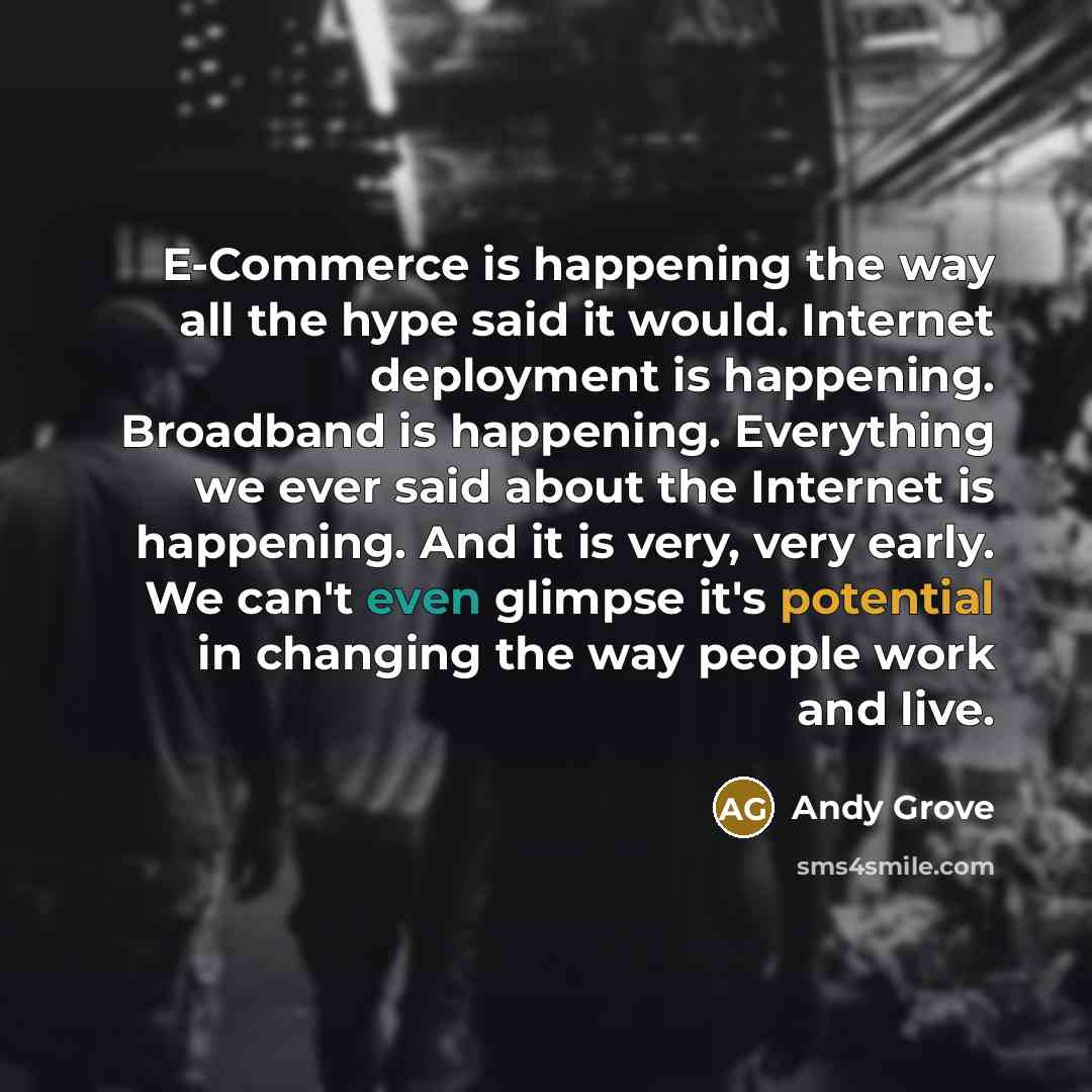 “E-Commerce is happening the way all the hype said it would. Internet deployment is happening. Broadband is happening. Everything we ever said about the Internet is happening. And it is very, very early. We can't even glimpse it's potential in changing the way people work and live.” quote by Andy Grove