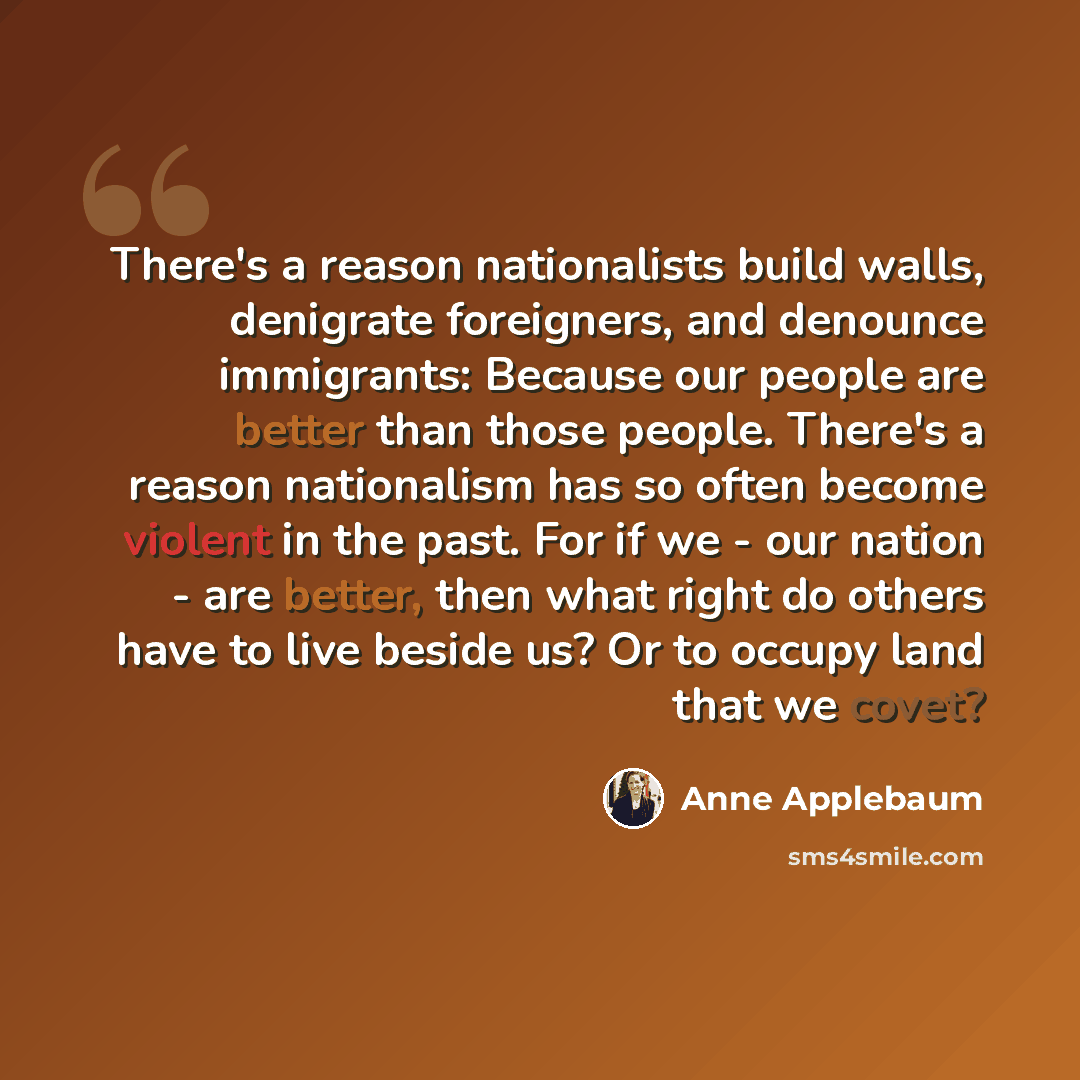 “There's a reason nationalists build walls, denigrate foreigners, and denounce immigrants: Because our people are better than those people. There's a reason nationalism has so often become violent in the past. For if we - our nation - are better, then what right do others have to live beside us? Or…” quote by Anne Applebaum