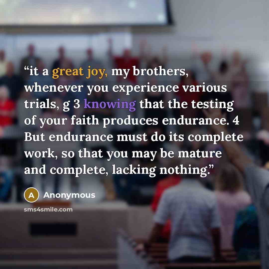 “it a great joy, my brothers, whenever you experience various trials, g 3 knowing that the testing of your faith produces endurance. 4 But endurance must do its complete work, so that you may be mature and complete, lacking nothing.” quote by Anonymous