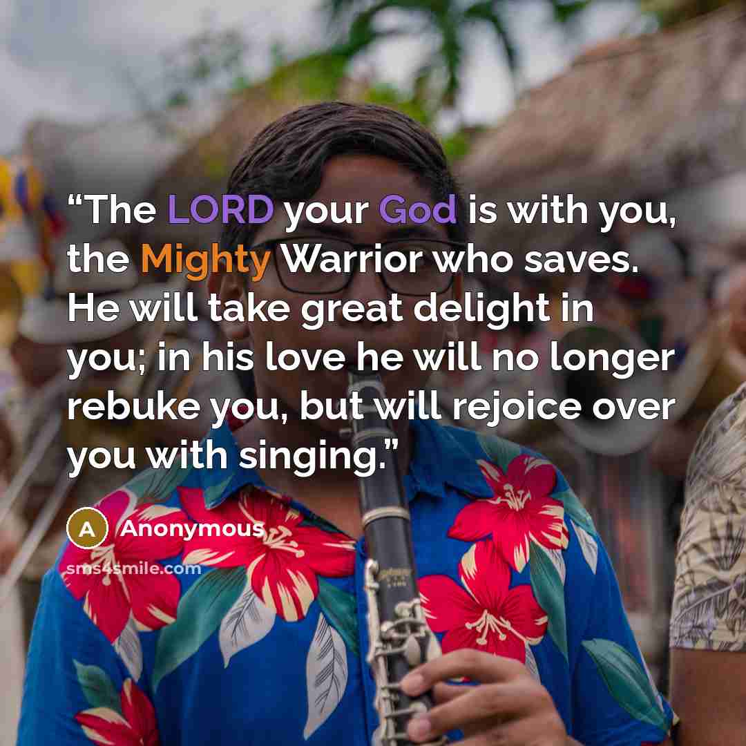 “The LORD your God is with you, the Mighty Warrior who saves. He will take great delight in you; in his love he will no longer rebuke you, but will rejoice over you with singing.” quote by Anonymous