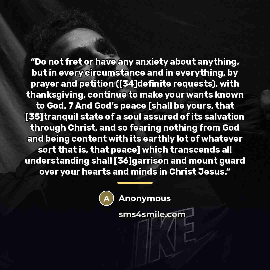 “Do not fret or have any anxiety about anything, but in every circumstance and in everything, by prayer and petition ([34]definite requests), with thanksgiving, continue to make your wants known to God. 7 And God’s peace [shall be yours, that [35]tranquil state of a soul assured of its salvation…” quote by Anonymous