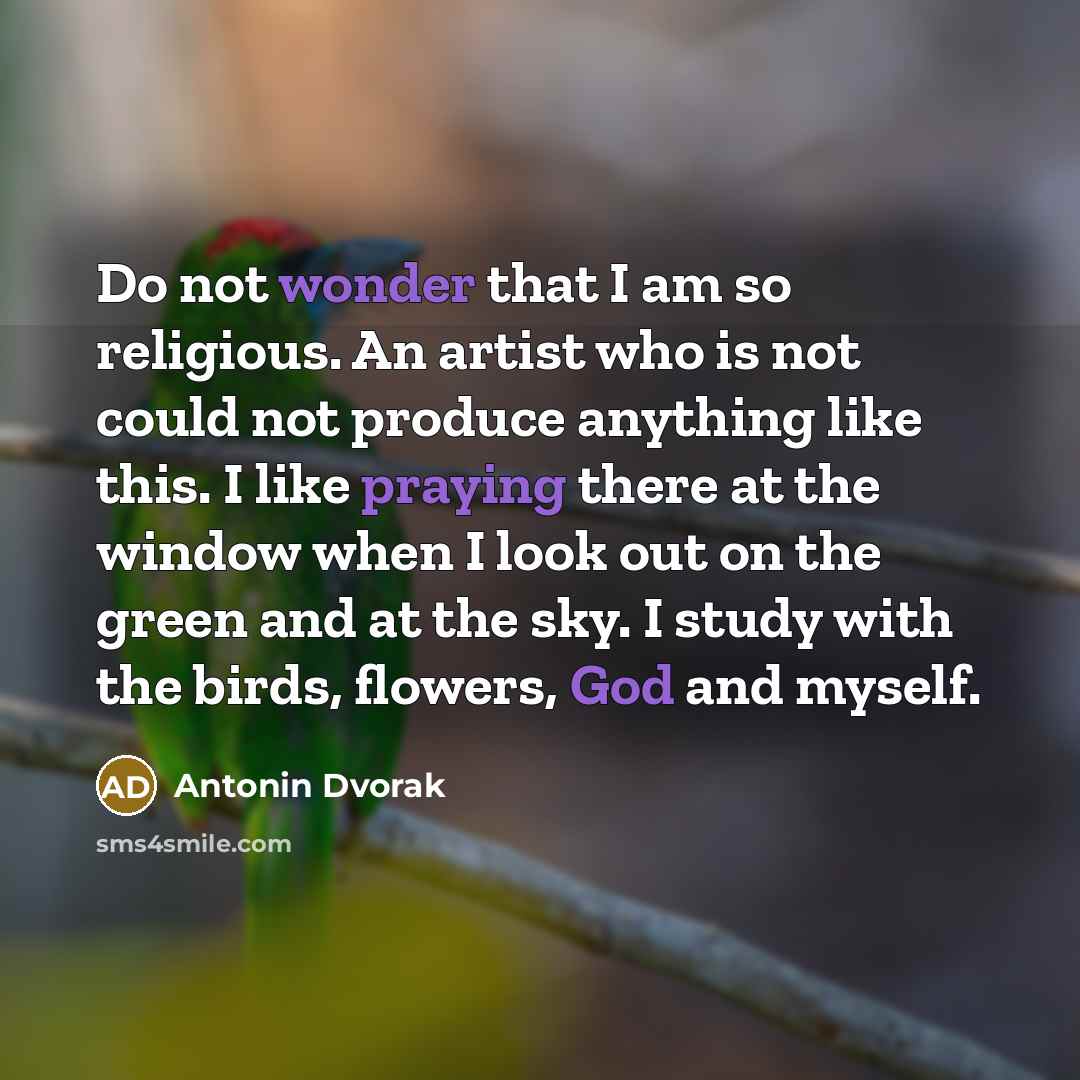 “Do not wonder that I am so religious. An artist who is not could not produce anything like this. I like praying there at the window when I look out on the green and at the sky. I study with the birds, flowers, God and myself.” quote by Antonin Dvorak