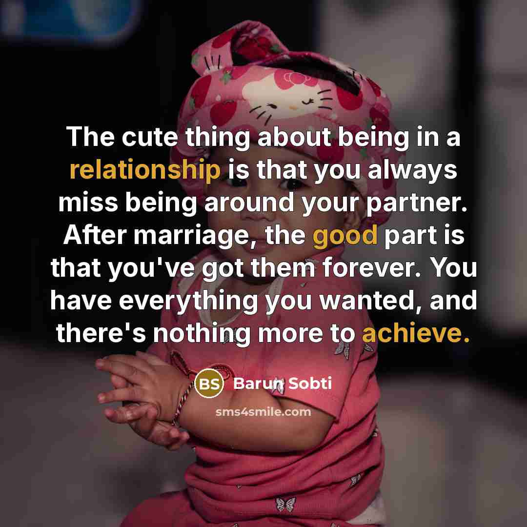“The cute thing about being in a relationship is that you always miss being around your partner. After marriage, the good part is that you've got them forever. You have everything you wanted, and there's nothing more to achieve.” quote by Barun Sobti