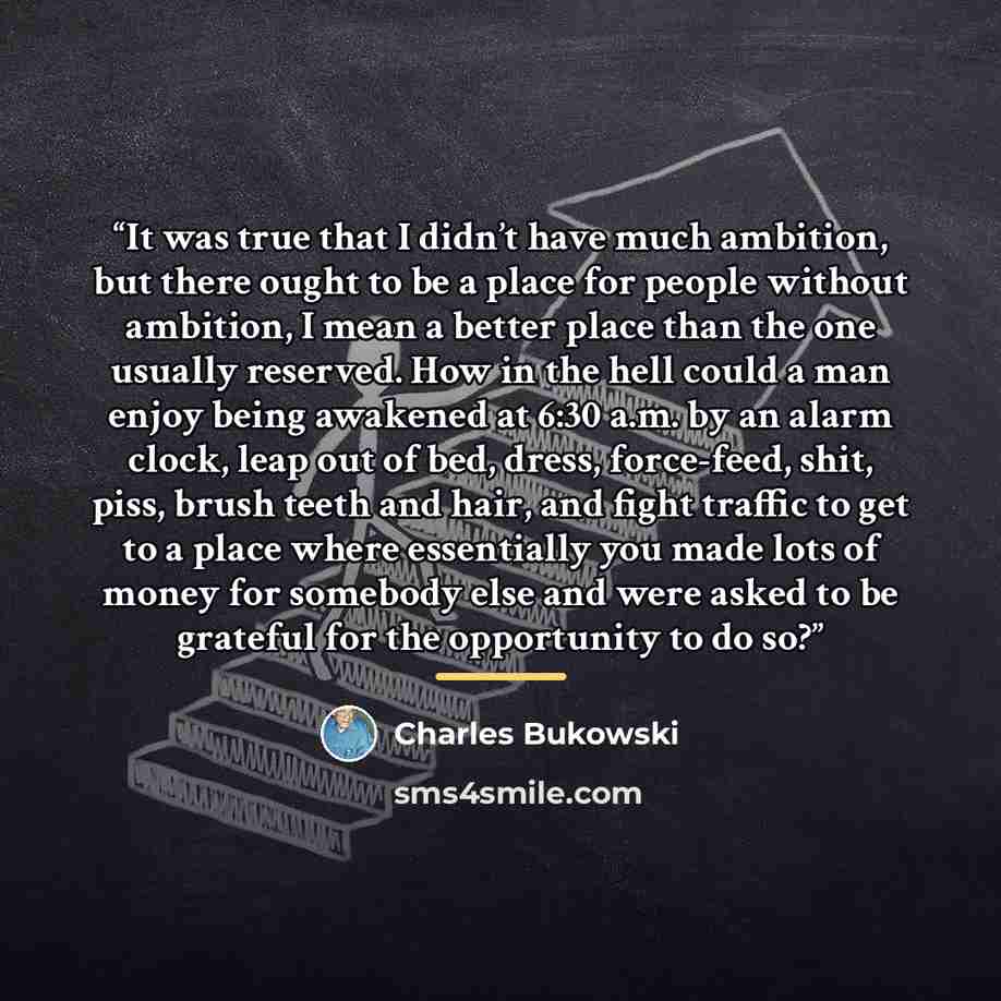 “It was true that I didn’t have much ambition, but there ought to be a place for people without ambition, I mean a better place than the one usually reserved. How in the hell could a man enjoy being awakened at 6:30 a.m. by an alarm clock, leap out of bed, dress, force-feed, shit, piss, brush teeth…” quote by Charles Bukowski