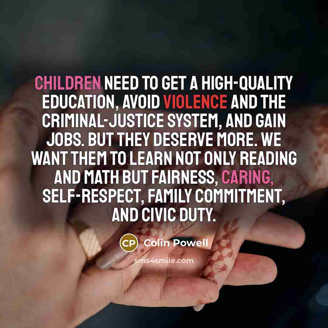 “Children need to get a high-quality education, avoid violence and the criminal-justice system, and gain jobs. But they deserve more. We want them to learn not only reading and math but fairness, caring, self-respect, family commitment, and civic duty.” quote by Colin Powell