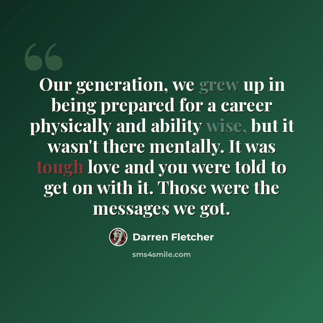 “Our generation, we grew up in being prepared for a career physically and ability wise, but it wasn't there mentally. It was tough love and you were told to get on with it. Those were the messages we got.” quote by Darren Fletcher