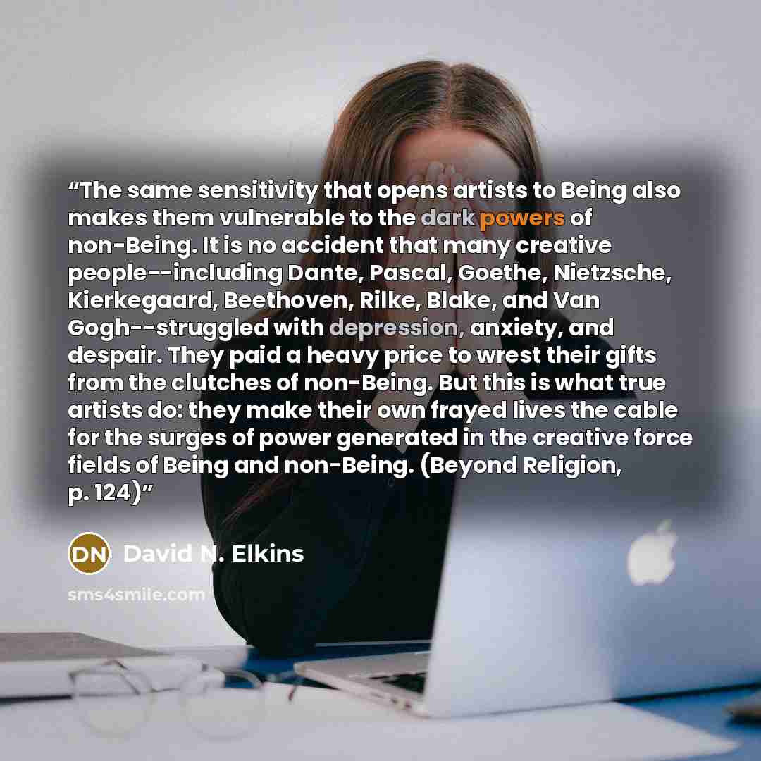 “The same sensitivity that opens artists to Being also makes them vulnerable to the dark powers of non-Being. It is no accident that many creative people--including Dante, Pascal, Goethe, Nietzsche, Kierkegaard, Beethoven, Rilke, Blake, and Van Gogh--struggled with depression, anxiety, and despair…” quote by David N. Elkins
