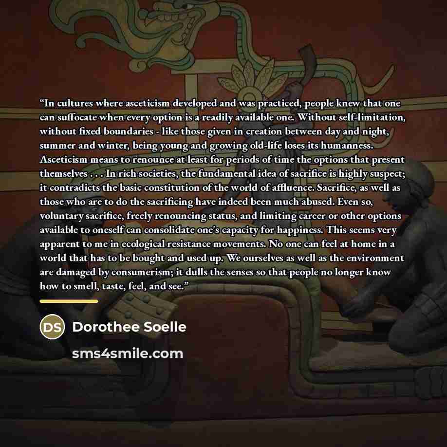 “In cultures where asceticism developed and was practiced, people knew that one can suffocate when every option is a readily available one. Without self-limitation, without fixed boundaries - like those given in creation between day and night, summer and winter, being young and growing old-life…” quote by Dorothee Soelle