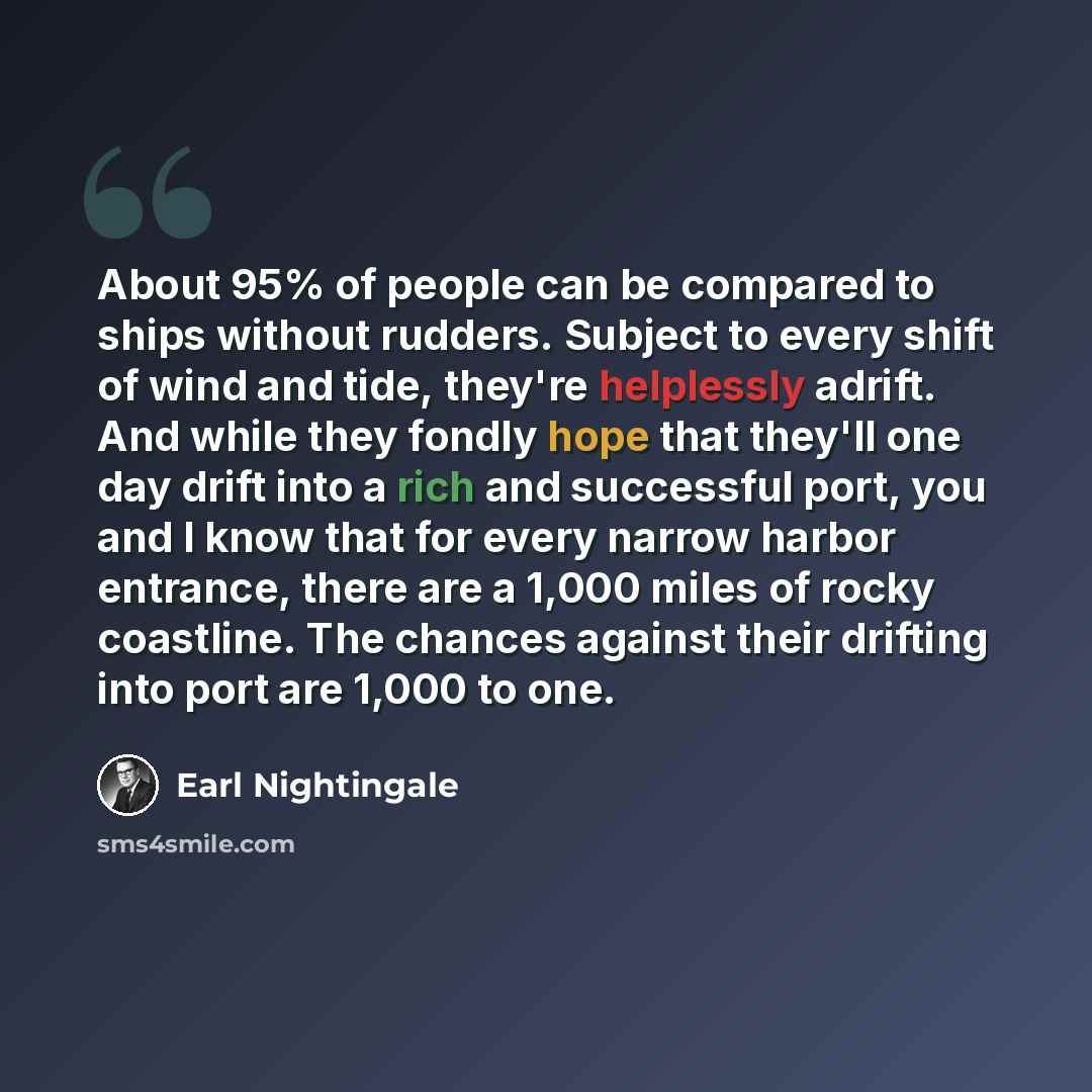 “About 95% of people can be compared to ships without rudders. Subject to every shift of wind and tide, they're helplessly adrift. And while they fondly hope that they'll one day drift into a rich and successful port, you and I know that for every narrow harbor entrance, there are a 1,000 miles of…” quote by Earl Nightingale
