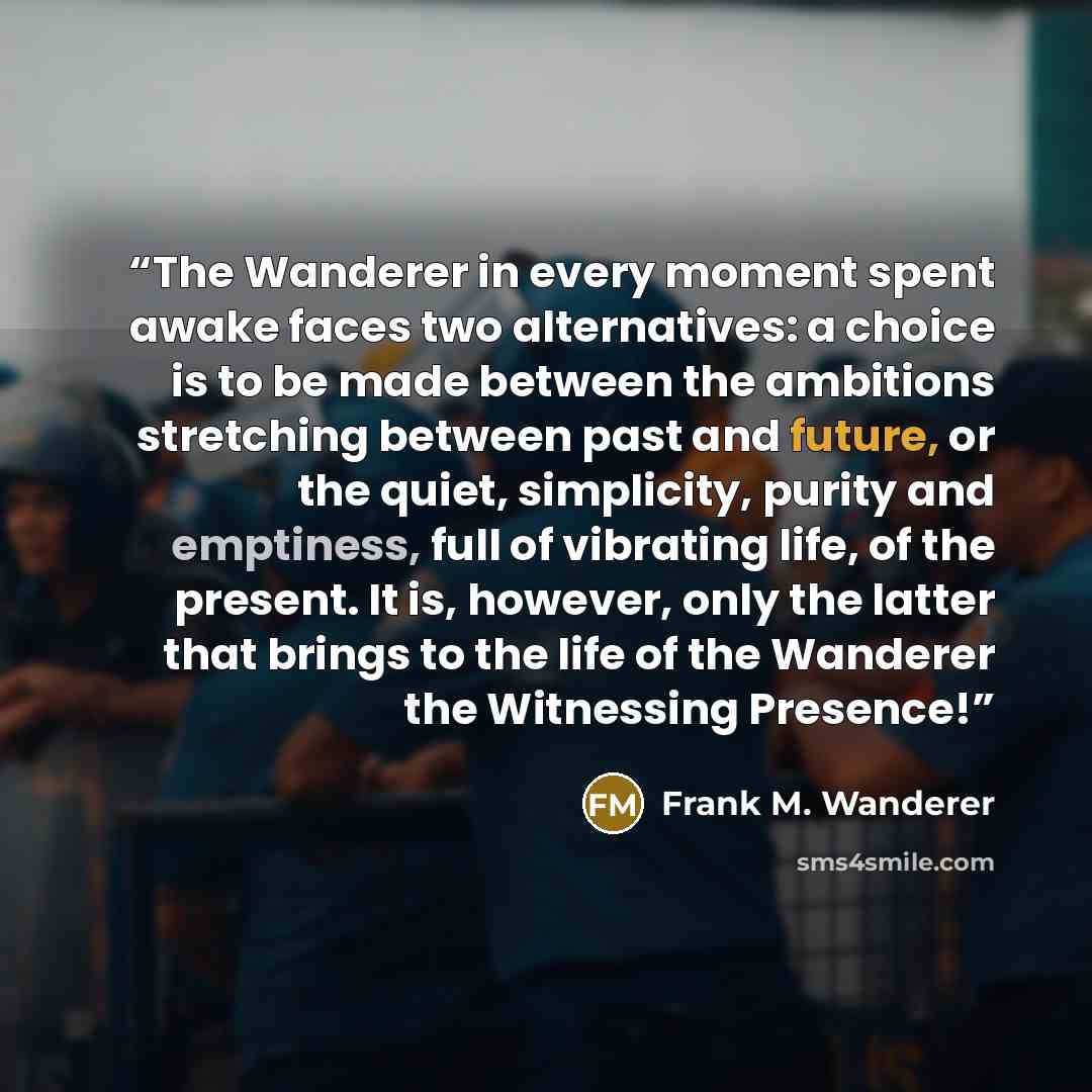 “The Wanderer in every moment spent awake faces two alternatives: a choice is to be made between the ambitions stretching between past and future, or the quiet, simplicity, purity and emptiness, full of vibrating life, of the present. It is, however, only the latter that brings to the life of the…” quote by Frank M. Wanderer