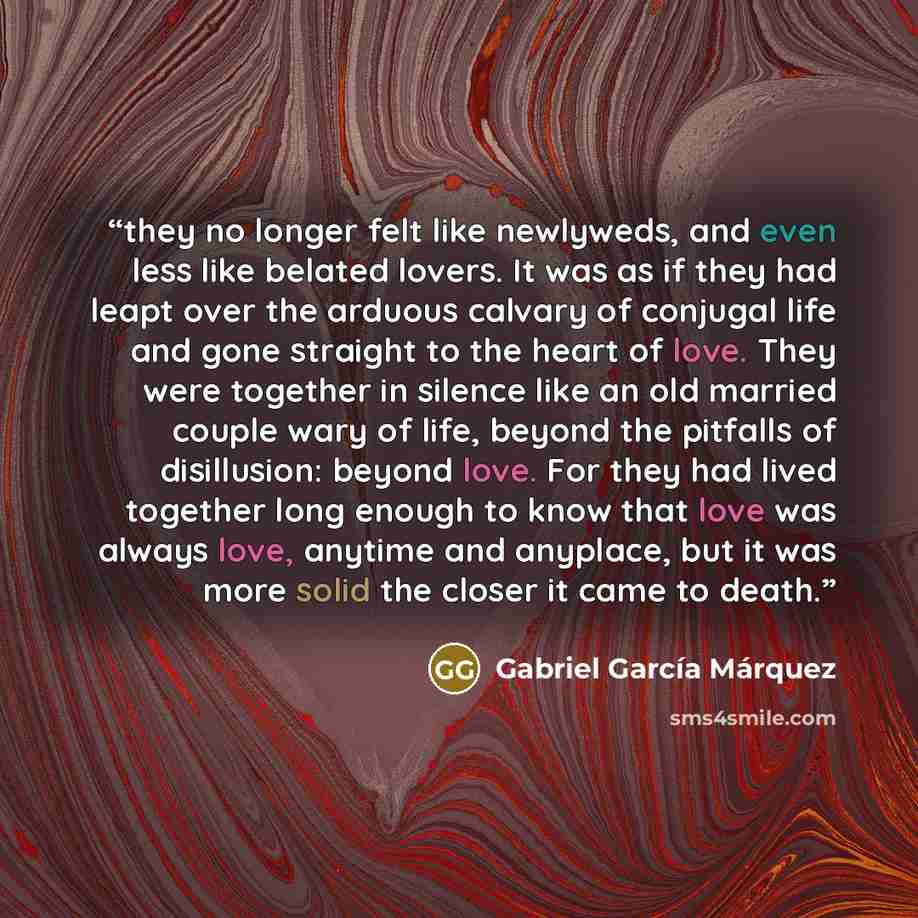 “they no longer felt like newlyweds, and even less like belated lovers. It was as if they had leapt over the arduous calvary of conjugal life and gone straight to the heart of love. They were together in silence like an old married couple wary of life, beyond the pitfalls of disillusion: beyond…” quote by Gabriel García Márquez