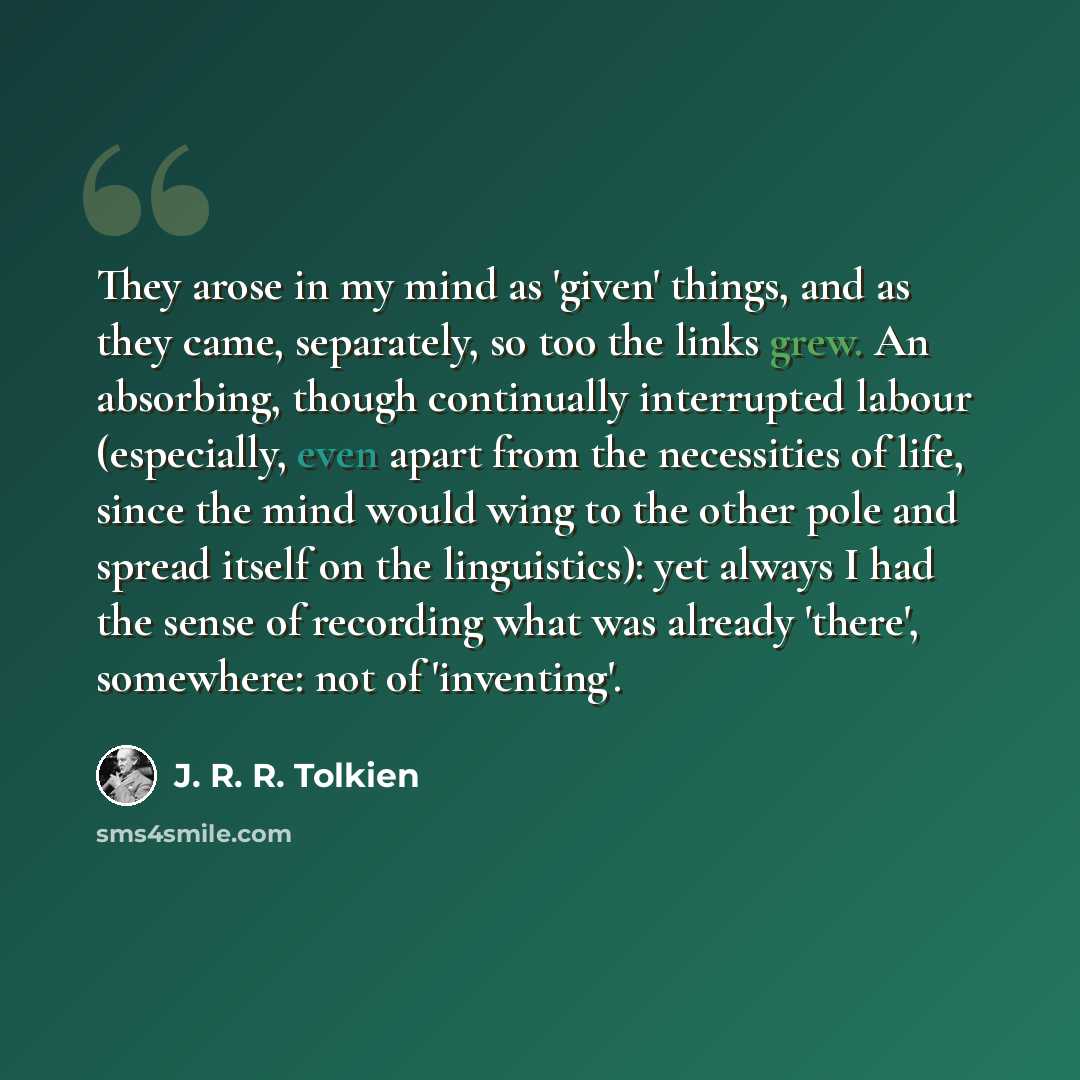 “They arose in my mind as 'given' things, and as they came, separately, so too the links grew. An absorbing, though continually interrupted labour (especially, even apart from the necessities of life, since the mind would wing to the other pole and spread itself on the linguistics): yet always I…” quote by J. R. R. Tolkien