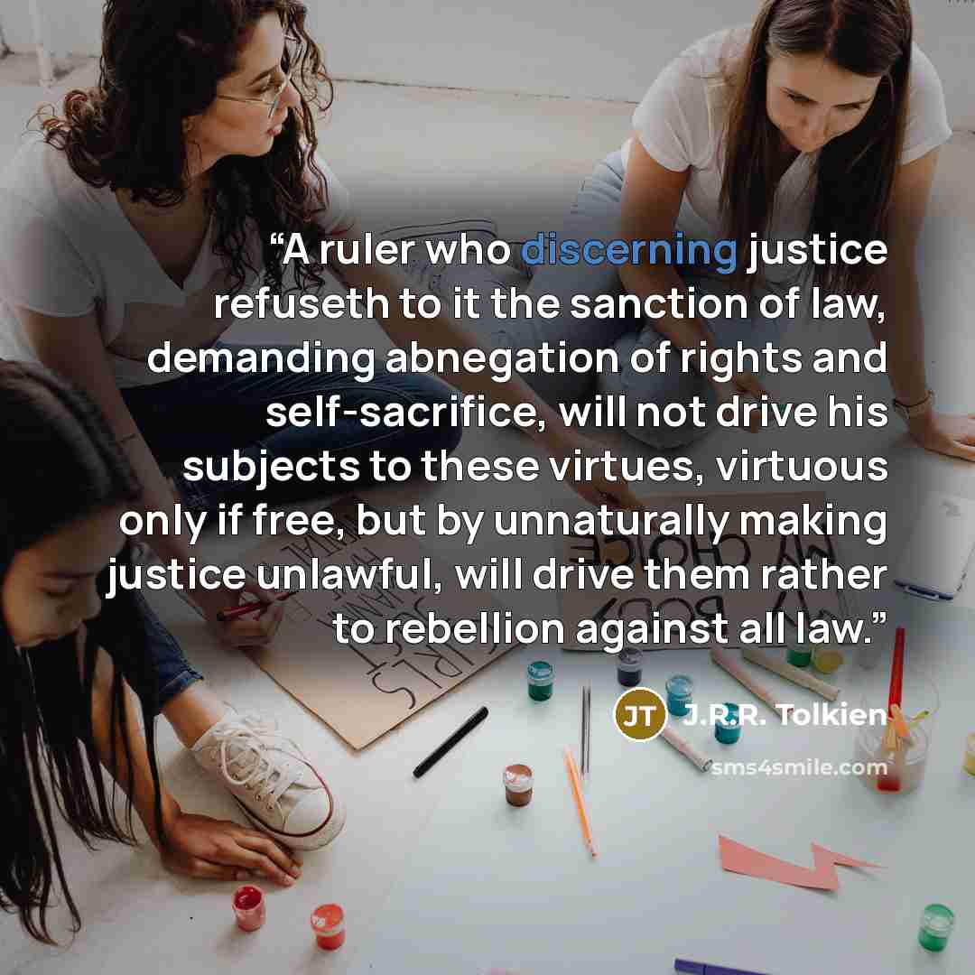 “A ruler who discerning justice refuseth to it the sanction of law, demanding abnegation of rights and self-sacrifice, will not drive his subjects to these virtues, virtuous only if free, but by unnaturally making justice unlawful, will drive them rather to rebellion against all law.” quote by J.R.R. Tolkien