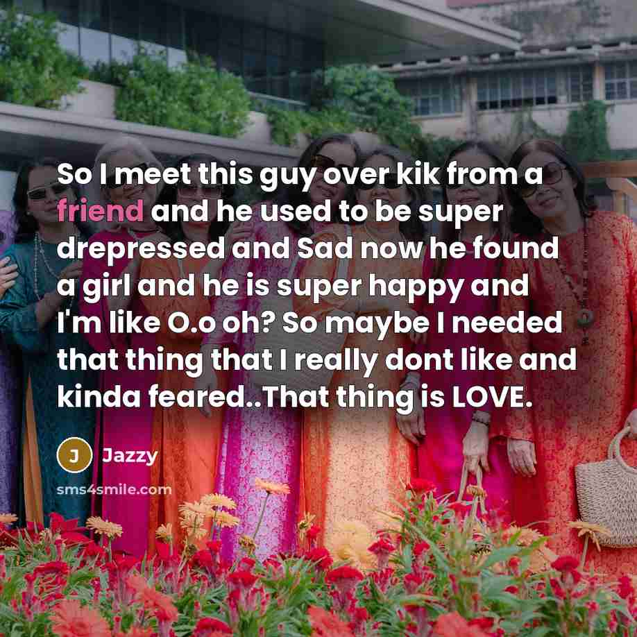 “So I meet this guy over kik from a friend and he used to be super drepressed and Sad now he found a girl and he is super happy and I'm like O.o oh? So maybe I needed that thing that I really dont like and kinda feared..That thing is LOVE.” quote by Jazzy