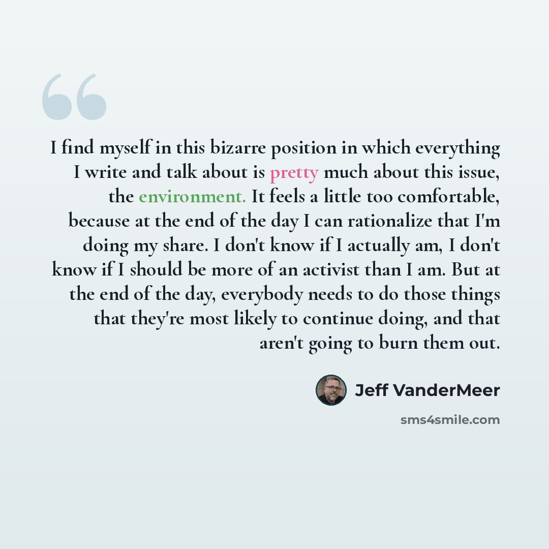 “I find myself in this bizarre position in which everything I write and talk about is pretty much about this issue, the environment. It feels a little too comfortable, because at the end of the day I can rationalize that I'm doing my share. I don't know if I actually am, I don't know if I should be…” quote by Jeff VanderMeer
