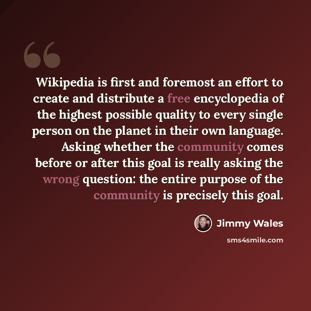 “Wikipedia is first and foremost an effort to create and distribute a free encyclopedia of the highest possible quality to every single person on the planet in their own language. Asking whether the community comes before or after this goal is really asking the wrong question: the entire purpose of…” quote by Jimmy Wales