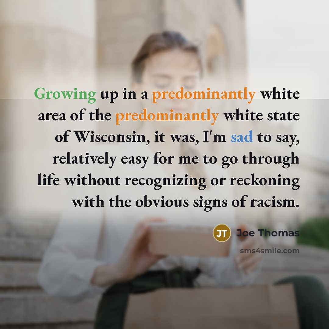 “Growing up in a predominantly white area of the predominantly white state of Wisconsin, it was, I'm sad to say, relatively easy for me to go through life without recognizing or reckoning with the obvious signs of racism.” quote by Joe Thomas