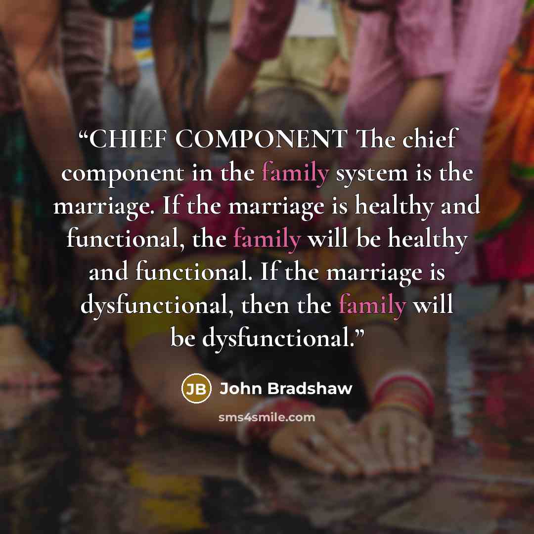 “CHIEF COMPONENT The chief component in the family system is the marriage. If the marriage is healthy and functional, the family will be healthy and functional. If the marriage is dysfunctional, then the family will be dysfunctional.” quote by John Bradshaw