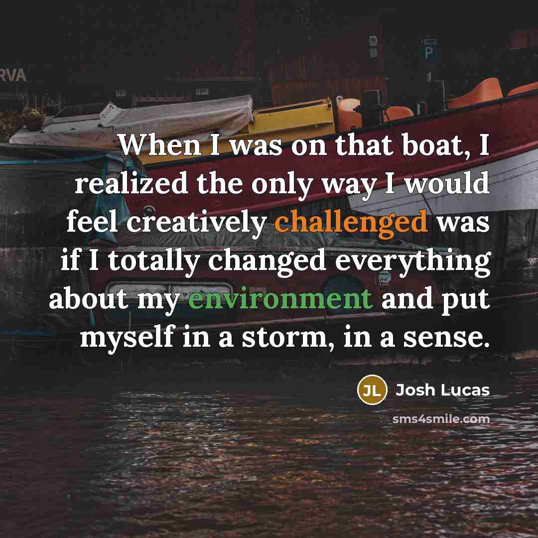 “When I was on that boat, I realized the only way I would feel creatively challenged was if I totally changed everything about my environment and put myself in a storm, in a sense.” quote by Josh Lucas